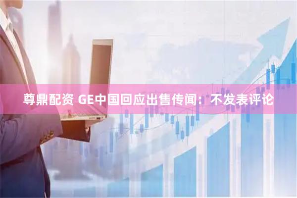尊鼎配资 GE中国回应出售传闻：不发表评论