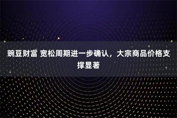 豌豆财富 宽松周期进一步确认，大宗商品价格支撑显著