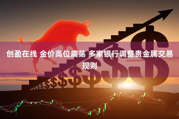 创盈在线 金价高位震荡 多家银行调整贵金属交易规则