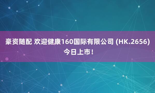 豪资随配 欢迎健康160国际有限公司 (HK.2656) 今日上市！