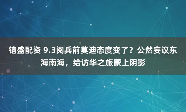镕盛配资 9.3阅兵前莫迪态度变了？公然妄议东海南海，给访华之旅蒙上阴影
