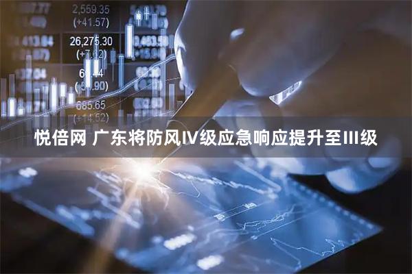 悦倍网 广东将防风Ⅳ级应急响应提升至Ⅲ级