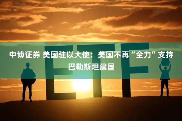 中博证券 美国驻以大使：美国不再“全力”支持巴勒斯坦建国