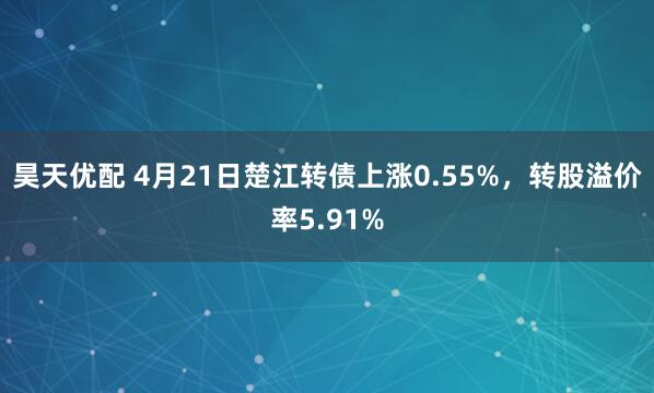 昊天优配 4月21日楚江转债上涨0.55%，转股溢价率5.91%