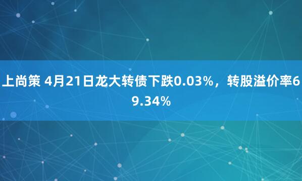上尚策 4月21日龙大转债下跌0.03%，转股溢价率69.34%
