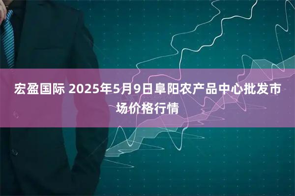 宏盈国际 2025年5月9日阜阳农产品中心批发市场价格行情