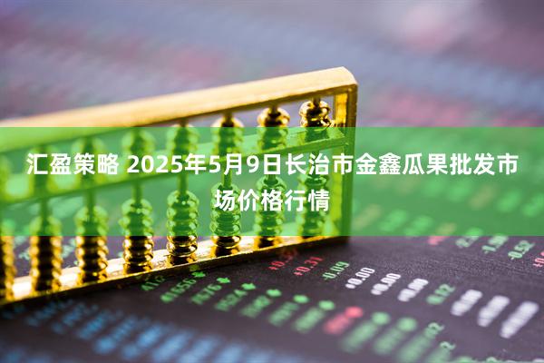 汇盈策略 2025年5月9日长治市金鑫瓜果批发市场价格行情
