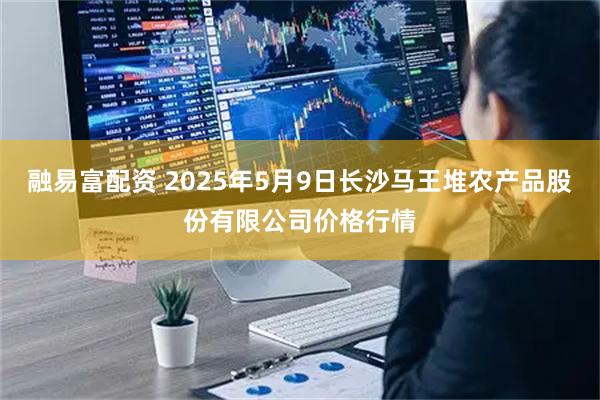 融易富配资 2025年5月9日长沙马王堆农产品股份有限公司价格行情