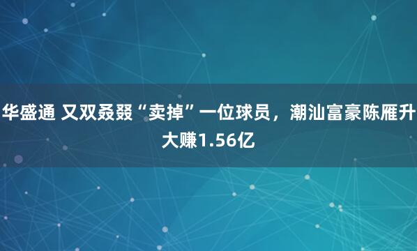 华盛通 又双叒叕“卖掉”一位球员，潮汕富豪陈雁升大赚1.56亿
