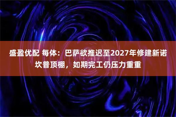 盛盈优配 每体：巴萨欲推迟至2027年修建新诺坎普顶棚，如期完工仍压力重重