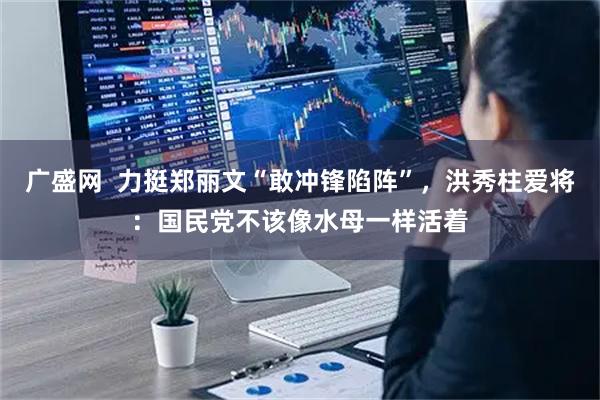 广盛网  力挺郑丽文“敢冲锋陷阵”，洪秀柱爱将：国民党不该像水母一样活着