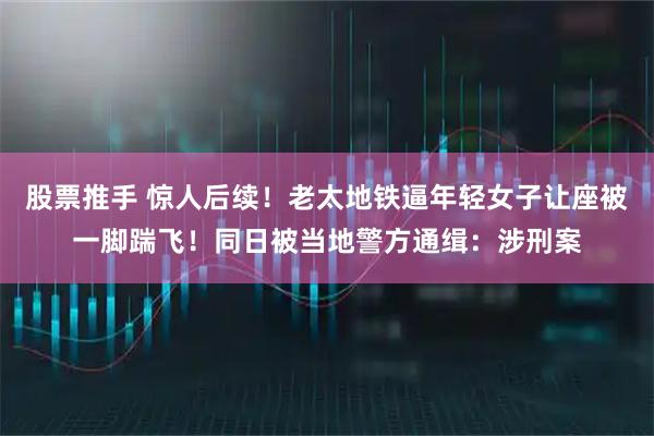 股票推手 惊人后续！老太地铁逼年轻女子让座被一脚踹飞！同日被当地警方通缉：涉刑案