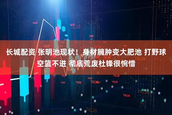 长城配资 张明池现状！身材臃肿变大肥池 打野球空篮不进 彻底荒废杜锋很惋惜