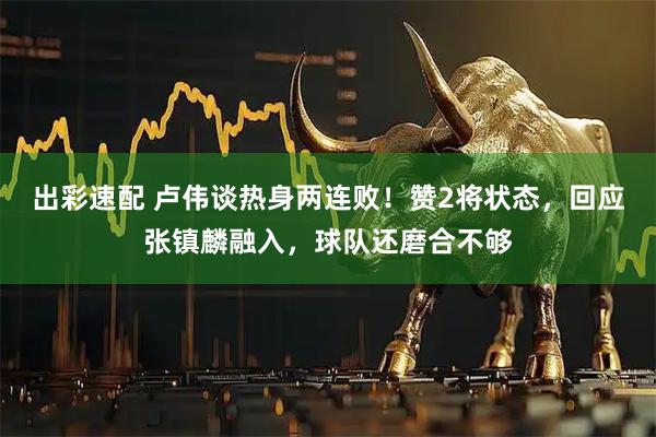 出彩速配 卢伟谈热身两连败！赞2将状态，回应张镇麟融入，球队还磨合不够