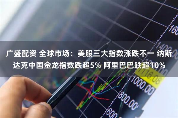 广盛配资 全球市场：美股三大指数涨跌不一 纳斯达克中国金龙指数跌超5% 阿里巴巴跌超10%