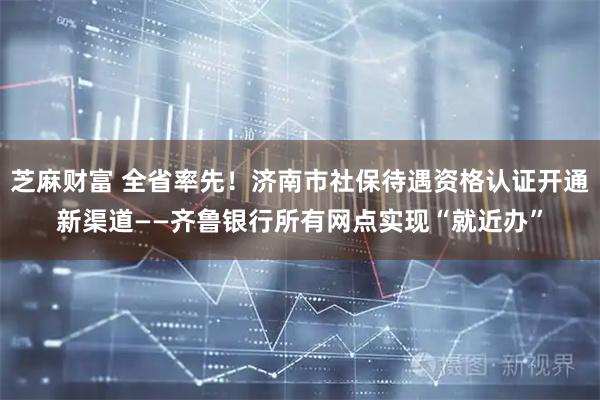芝麻财富 全省率先！济南市社保待遇资格认证开通新渠道——齐鲁银行所有网点实现“就近办”