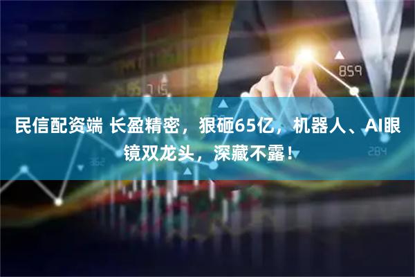 民信配资端 长盈精密，狠砸65亿，机器人、AI眼镜双龙头，深藏不露！
