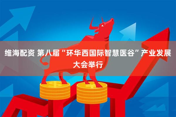 维海配资 第八届“环华西国际智慧医谷”产业发展大会举行