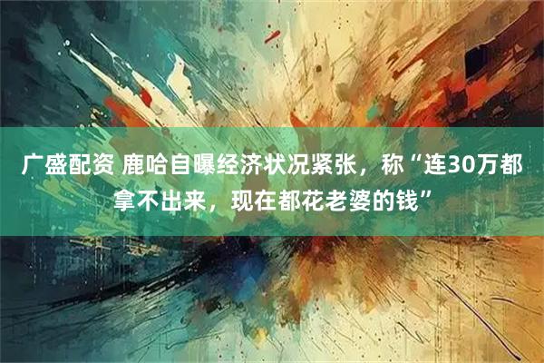 广盛配资 鹿哈自曝经济状况紧张，称“连30万都拿不出来，现在都花老婆的钱”