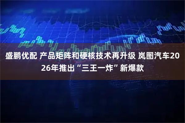 盛鹏优配 产品矩阵和硬核技术再升级 岚图汽车2026年推出“三王一炸”新爆款