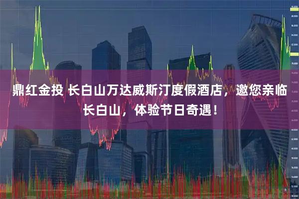 鼎红金投 长白山万达威斯汀度假酒店，邀您亲临长白山，体验节日奇遇！