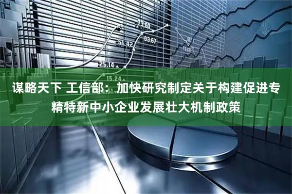 谋略天下 工信部：加快研究制定关于构建促进专精特新中小企业发展壮大机制政策