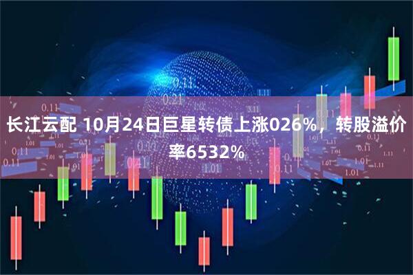 长江云配 10月24日巨星转债上涨026%，转股溢价率6532%