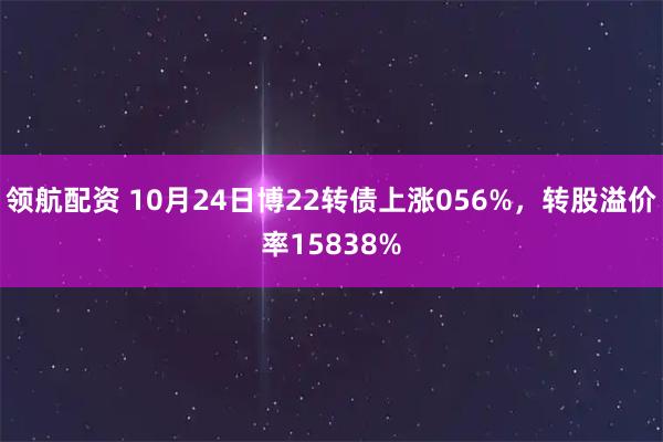 领航配资 10月24日博22转债上涨056%，转股溢价率15838%